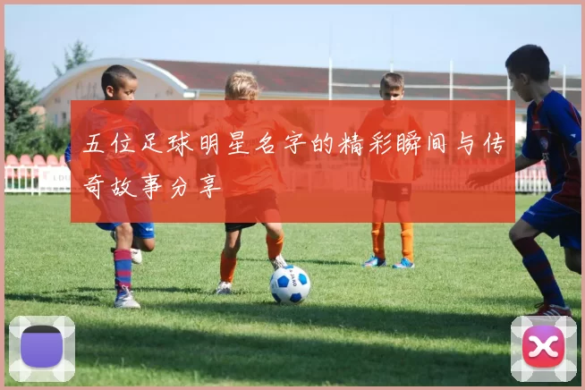 五位足球明星名字的精彩瞬间与传奇故事分享