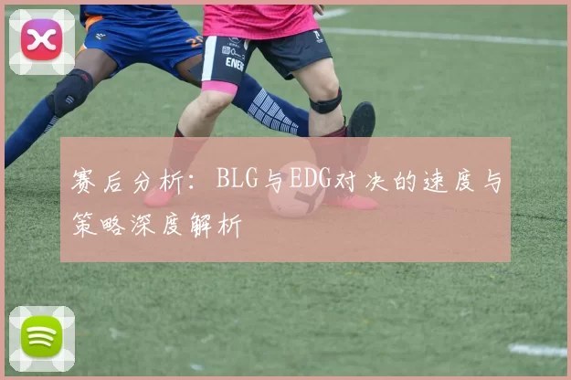 赛后分析：BLG与EDG对决的速度与策略深度解析