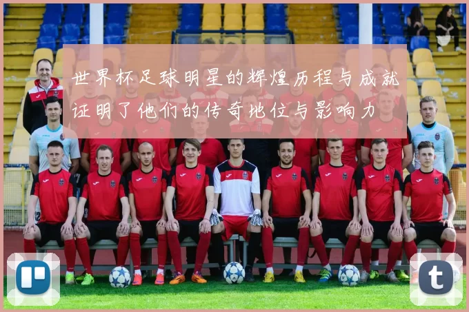 世界杯足球明星的辉煌历程与成就证明了他们的传奇地位与影响力