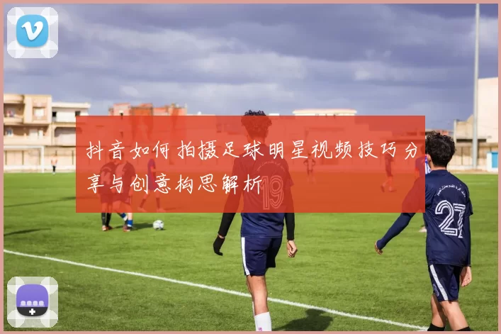 抖音如何拍摄足球明星视频技巧分享与创意构思解析