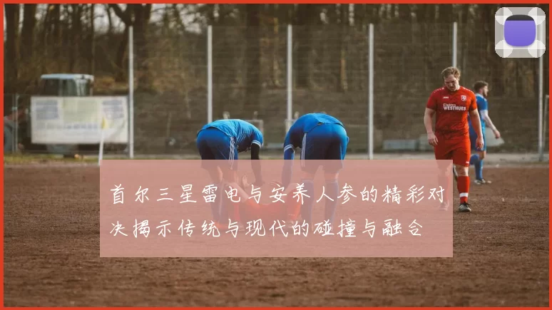 首尔三星雷电与安养人参的精彩对决揭示传统与现代的碰撞与融合