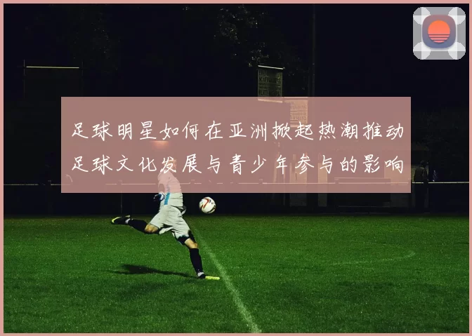足球明星如何在亚洲掀起热潮推动足球文化发展与青少年参与的影响力分析
