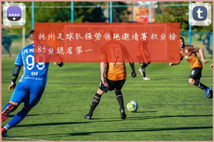 杭州足球队强势领跑邀请赛积分榜85分稳居第一