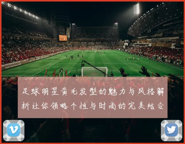 足球明星黄毛发型的魅力与风格解析让你领略个性与时尚的完美结合