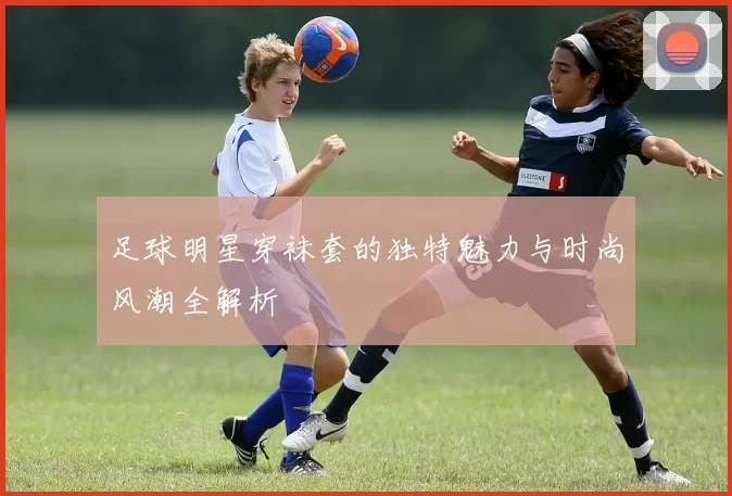 足球明星穿袜套的独特魅力与时尚风潮全解析