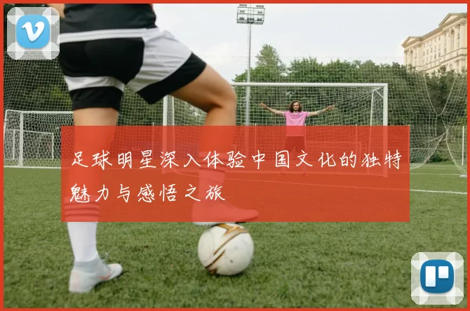 足球明星深入体验中国文化的独特魅力与感悟之旅