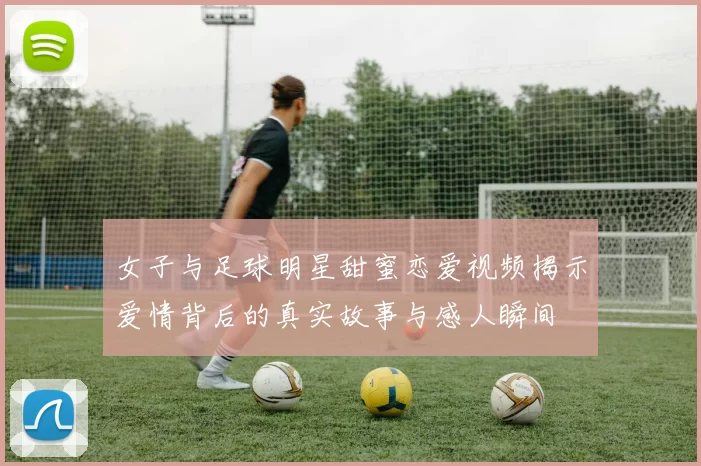 女子与足球明星甜蜜恋爱视频揭示爱情背后的真实故事与感人瞬间