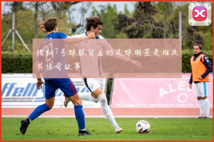 揭秘7号球服背后的足球明星是谁及其传奇故事