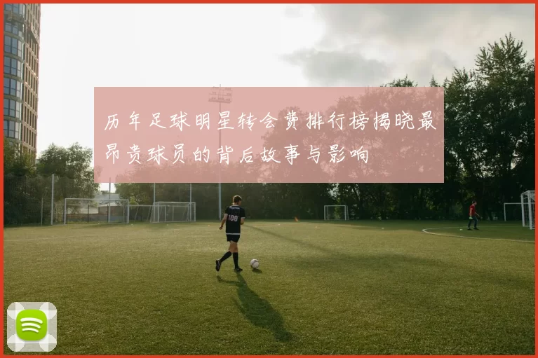 历年足球明星转会费排行榜揭晓最昂贵球员的背后故事与影响