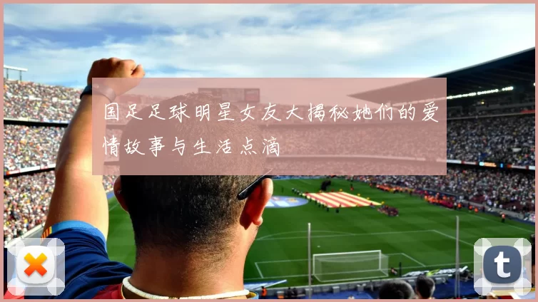 国足足球明星女友大揭秘她们的爱情故事与生活点滴