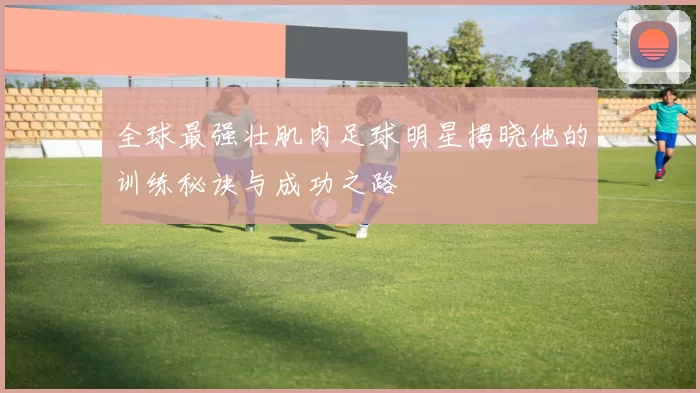 全球最强壮肌肉足球明星揭晓他的训练秘诀与成功之路