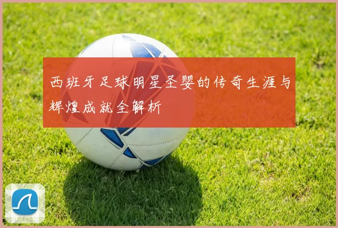 西班牙足球明星圣婴的传奇生涯与辉煌成就全解析
